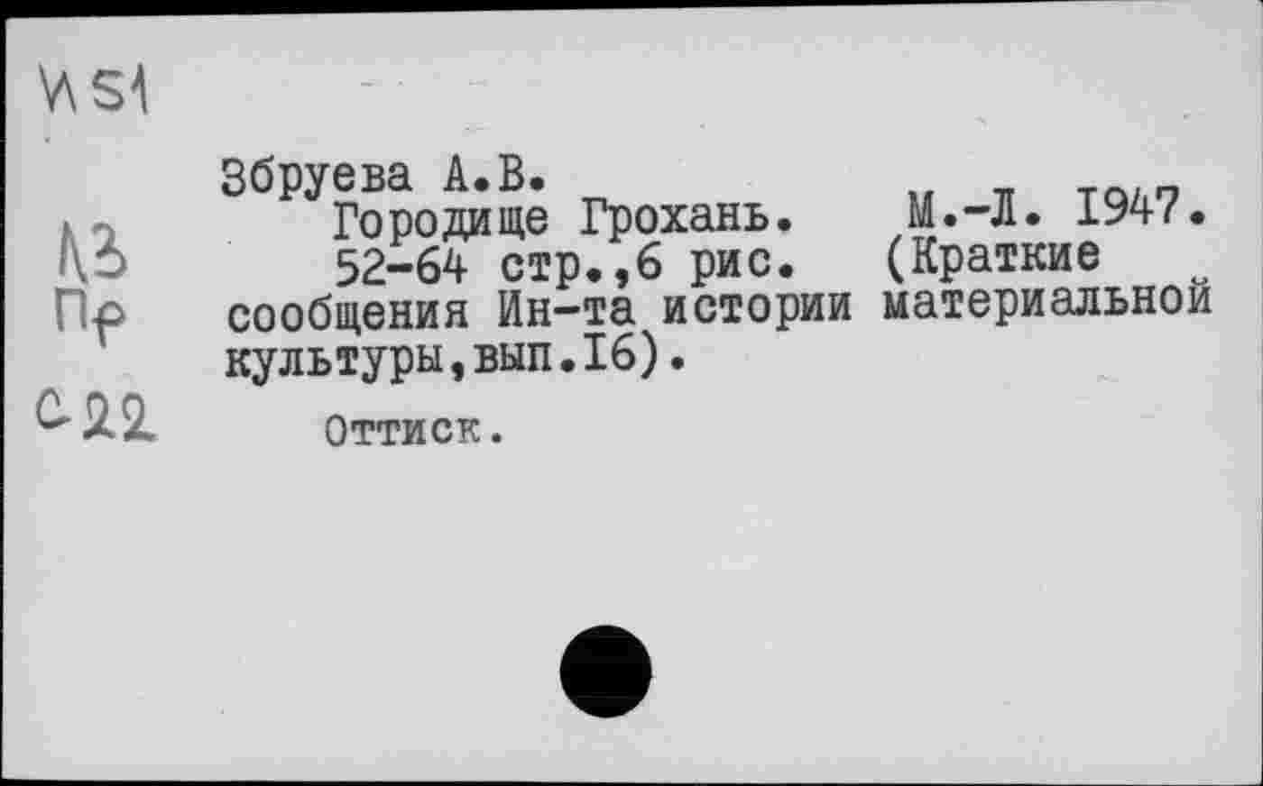 ﻿V\S4
te
Пр

Збруева A.В.
Городище Грохань. М.-Л. 1947.
52-64 стр.,6 рис. (Краткие сообщения Ин-та истории материальной культуры,вып.16).
Оттиск.